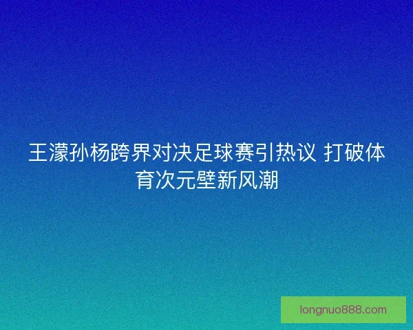 王濛孙杨跨界对决足球赛引热议 打破体育次元壁新风潮