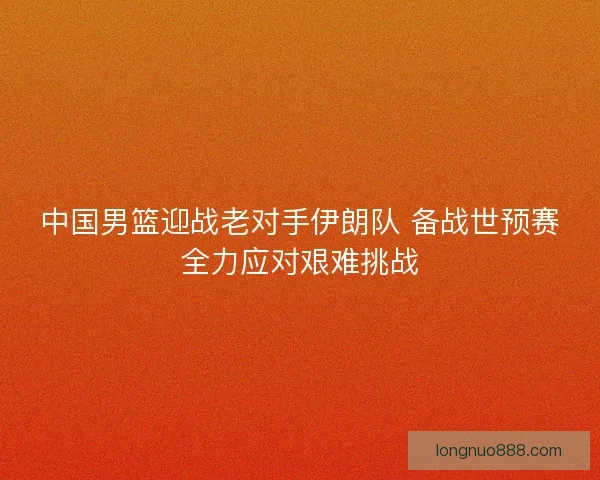 中国男篮迎战老对手伊朗队 备战世预赛全力应对艰难挑战