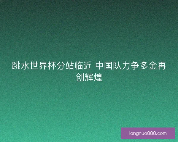 跳水世界杯分站临近 中国队力争多金再创辉煌 跳水世界杯分站临近 中国队力争多金再创辉煌