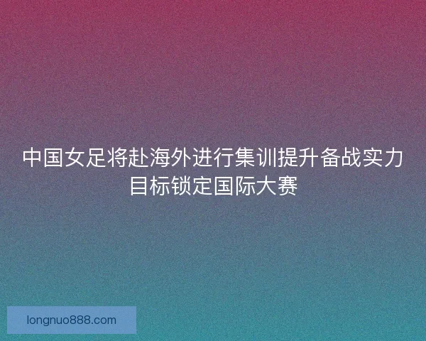 中国女足将赴海外进行集训提升备战实力目标锁定国际大赛