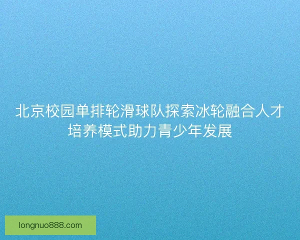 北京校园单排轮滑球队探索冰轮融合人才培养模式助力青少年发展 北京校园单排轮滑球队探索冰轮融合人才培养模式助力青少年发展