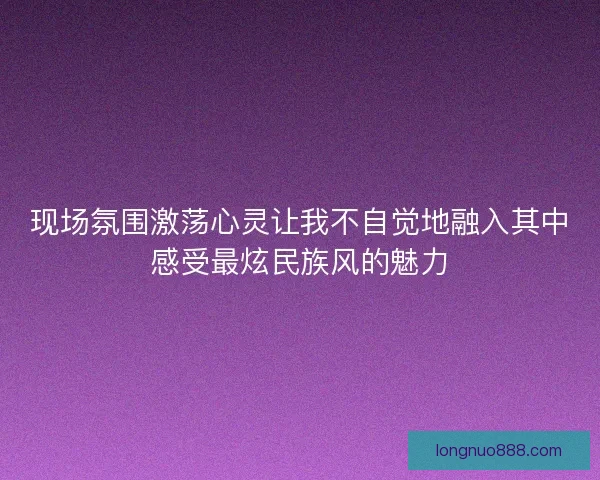 现场氛围激荡心灵让我不自觉地融入其中感受最炫民族风的魅力