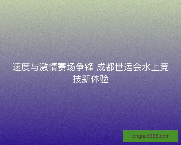 速度与激情赛场争锋 成都世运会水上竞技新体验