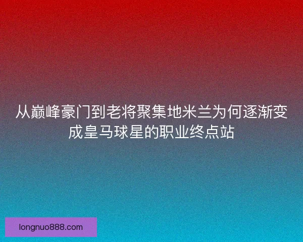 从巅峰豪门到老将聚集地米兰为何逐渐变成皇马球星的职业终点站 从巅峰豪门到老将聚集地米兰为何逐渐变成皇马球星的职业终点站