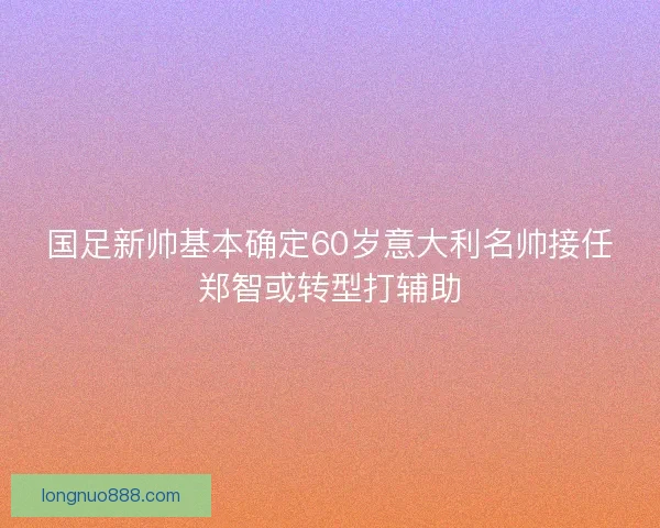 国足新帅基本确定60岁意大利名帅接任郑智或转型打辅助