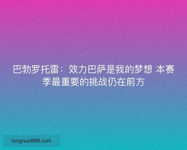 巴勃罗托雷：效力巴萨是我的梦想 本赛季最重要的挑战仍在前方