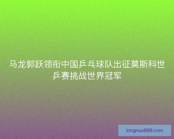 马龙郭跃领衔中国乒乓球队出征莫斯科世乒赛挑战世界冠军