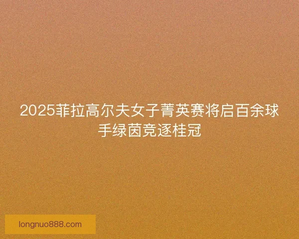 2025菲拉高尔夫女子菁英赛将启百余球手绿茵竞逐桂冠 2025菲拉高尔夫女子菁英赛将启百余球手绿茵竞逐桂冠