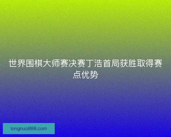 世界围棋大师赛决赛丁浩首局获胜取得赛点优势 世界围棋大师赛决赛丁浩首局获胜取得赛点优势