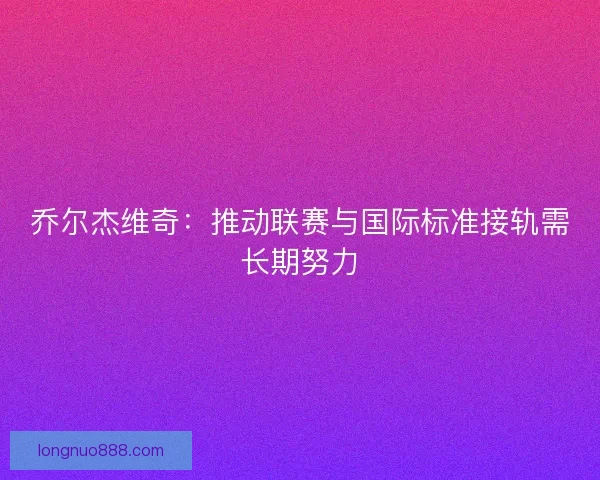 乔尔杰维奇:推动联赛与国际标准接轨需长期努力 乔尔杰维奇:推动联赛与国际标准接轨需长期努力