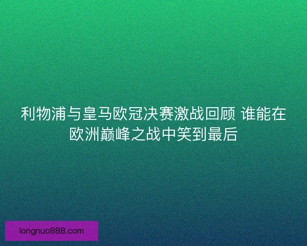 利物浦与皇马欧冠决赛激战回顾 谁能在欧洲巅峰之战中笑到最后