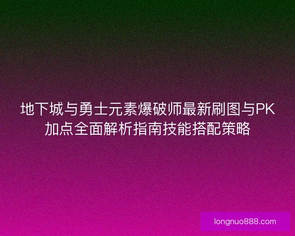 地下城与勇士元素爆破师最新刷图与PK加点全面解析指南技能搭配策略
