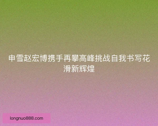 申雪赵宏博携手再攀高峰挑战自我书写花滑新辉煌 申雪赵宏博携手再攀高峰挑战自我书写花滑新辉煌