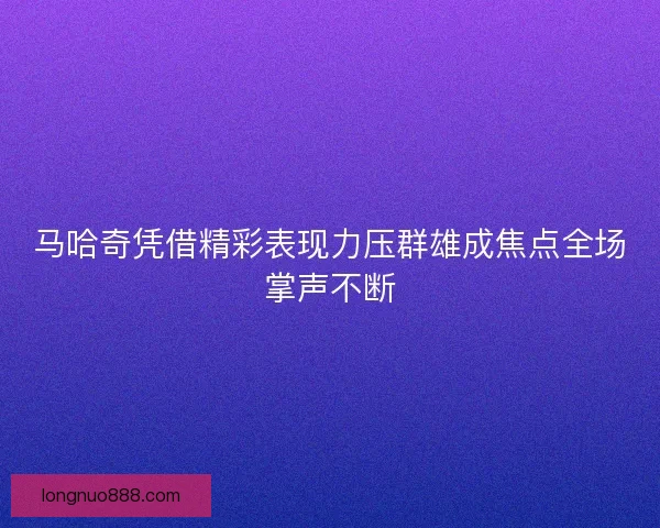 马哈奇凭借精彩表现力压群雄成焦点全场掌声不断 马哈奇凭借精彩表现力压群雄成焦点全场掌声不断