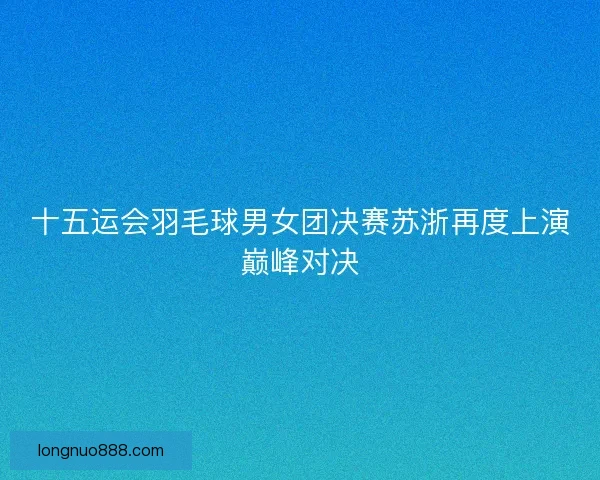 十五运会羽毛球男女团决赛苏浙再度上演巅峰对决