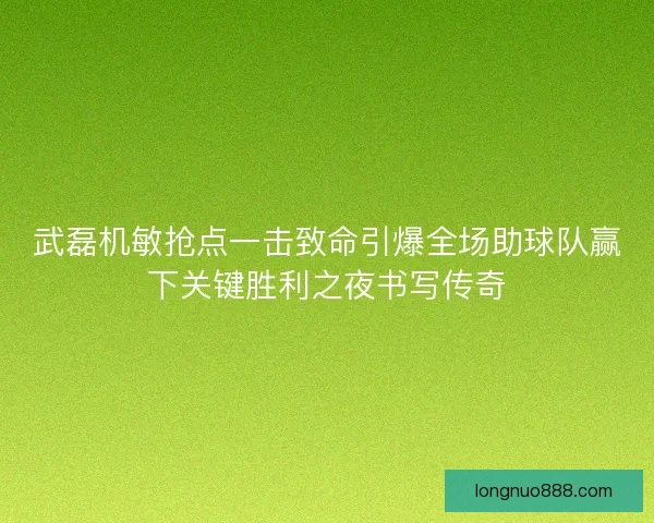 武磊机敏抢点一击致命引爆全场助球队赢下关键胜利之夜书写传奇 武磊机敏抢点一击致命引爆全场助球队赢下关键胜利之夜书写传奇