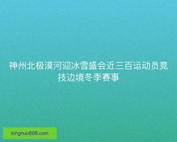 神州北极漠河迎冰雪盛会近三百运动员竞技边境冬季赛事