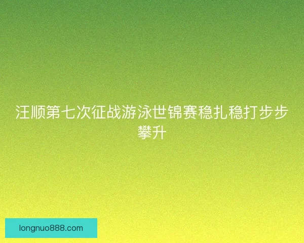 汪顺第七次征战游泳世锦赛稳扎稳打步步攀升 汪顺第七次征战游泳世锦赛稳扎稳打步步攀升