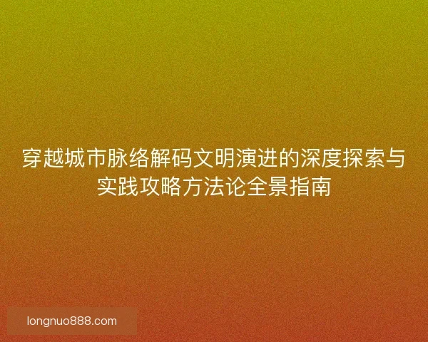 穿越城市脉络解码文明演进的深度探索与实践攻略方法论全景指南