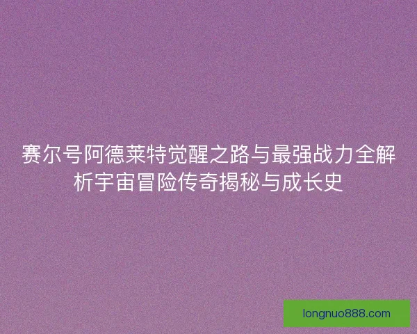 赛尔号阿德莱特觉醒之路与最强战力全解析宇宙冒险传奇揭秘与成长史
