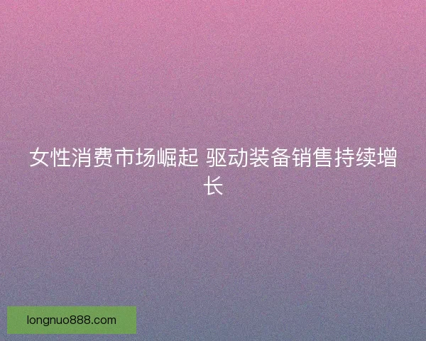 女性消费市场崛起 驱动装备销售持续增长 女性消费市场崛起 驱动装备销售持续增长