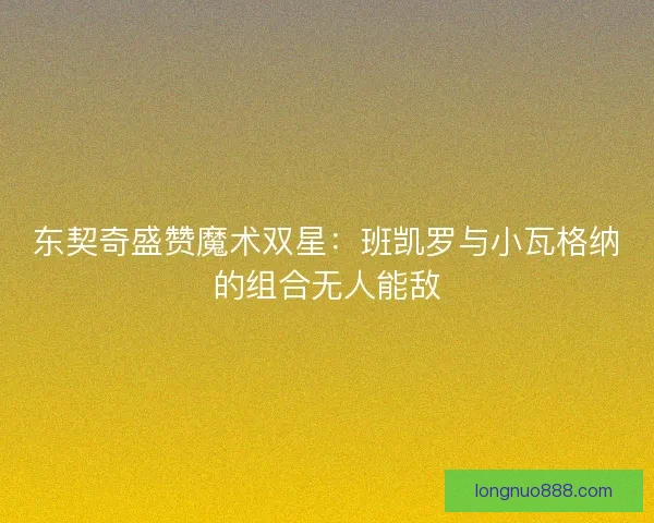 东契奇盛赞魔术双星:班凯罗与小瓦格纳的组合无人能敌 东契奇盛赞魔术双星:班凯罗与小瓦格纳的组合无人能敌