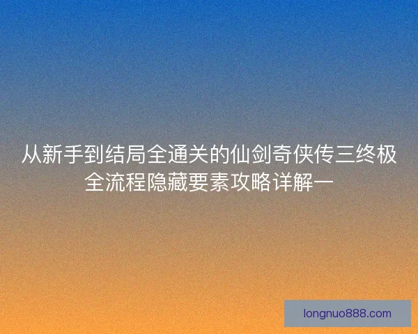 从新手到结局全通关的仙剑奇侠传三终极全流程隐藏要素攻略详解一 从新手到结局全通关的仙剑奇侠传三终极全流程隐藏要素攻略详解一