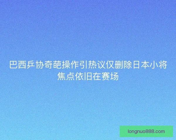 巴西乒协奇葩操作引热议仅删除日本小将焦点依旧在赛场